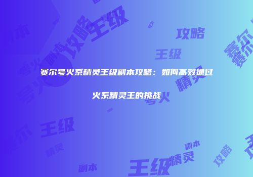 赛尔号火系精灵王级副本攻略：如何高效通过火系精灵王的挑战