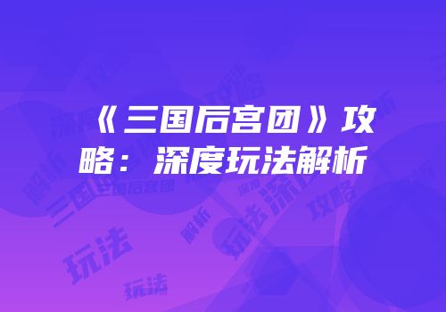 《三国后宫团》攻略：深度玩法解析