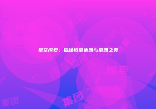星空探索：揭秘恒星集团与星团之美