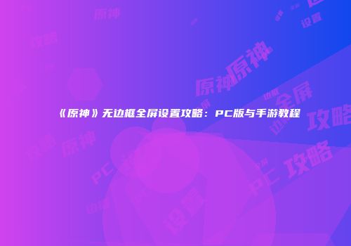 《原神》无边框全屏设置攻略：PC版与手游教程