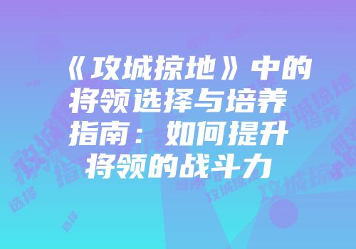 《攻城掠地》中的将领选择与培养指南：如何提升将领的战斗力