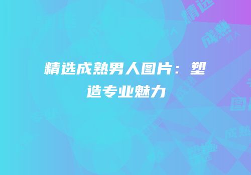 精选成熟男人图片：塑造专业魅力