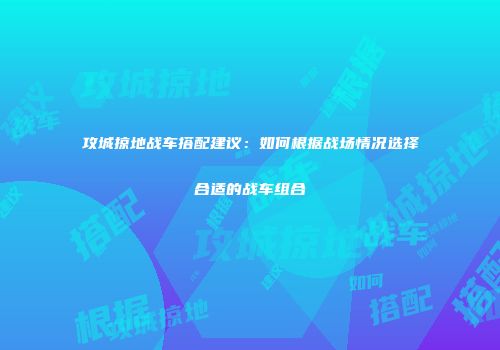 攻城掠地战车搭配建议：如何根据战场情况选择合适的战车组合