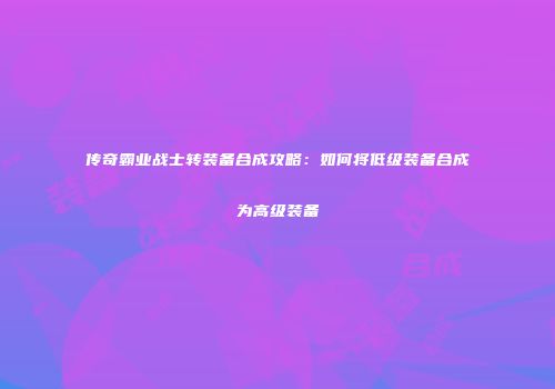 传奇霸业战士转装备合成攻略：如何将低级装备合成为高级装备