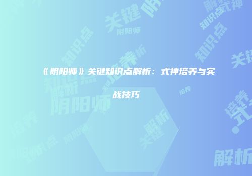《阴阳师》关键知识点解析：式神培养与实战技巧