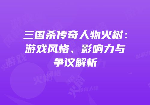 三国杀传奇人物火树：游戏风格、影响力与争议解析