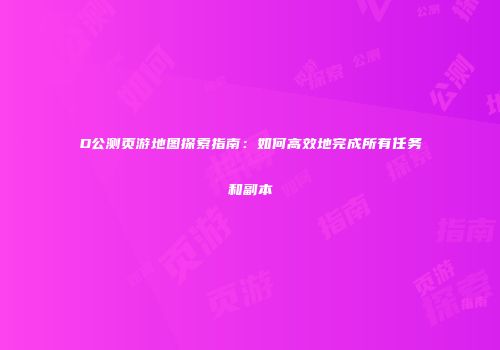 D公测页游地图探索指南:如何高效地完成所有任务和副本