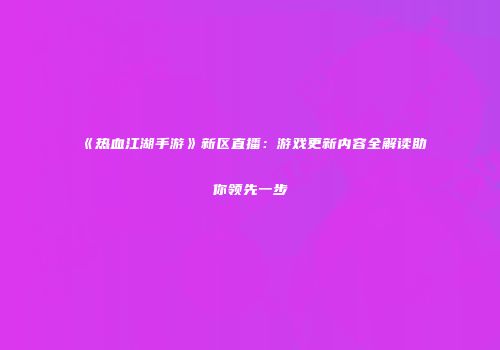《热血江湖手游》新区直播：游戏更新内容全解读助你领先一步