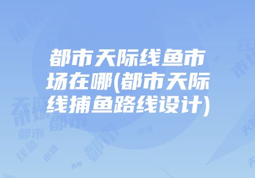都市天际线鱼市场在哪(都市天际线捕鱼路线设计)