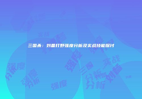三国杀：刘备打野强度分析及实战技能探讨