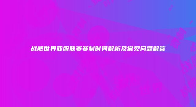 战舰世界亚服联赛赛制时间解析及常见问题解答