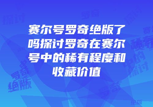 赛尔号罗奇绝版了吗探讨罗奇在赛尔号中的稀有程度和收藏价值