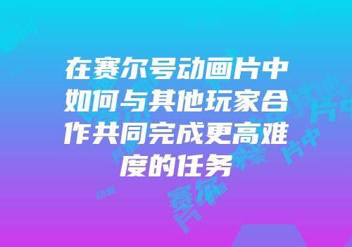 在赛尔号动画片中如何与其他玩家合作共同完成更高难度的任务