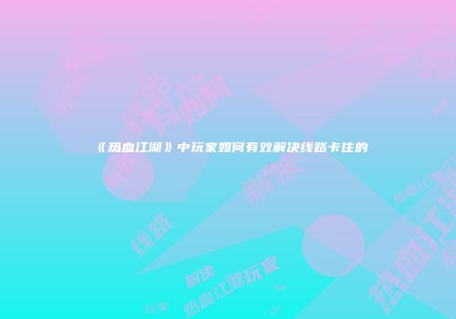 《热血江湖》中玩家如何有效解决线路卡住的
