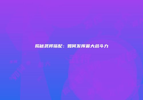 揭秘武将搭配：如何发挥最大战斗力