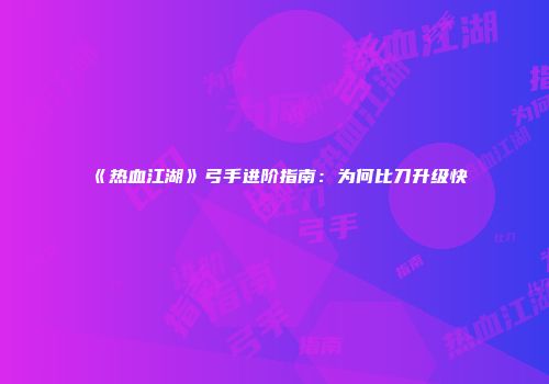 《热血江湖》弓手进阶指南：为何比刀升级快