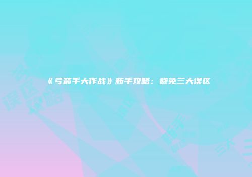 《弓箭手大作战》新手攻略：避免三大误区
