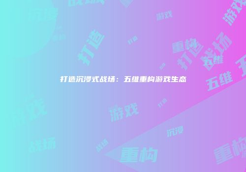 打造沉浸式战场：五维重构游戏生态