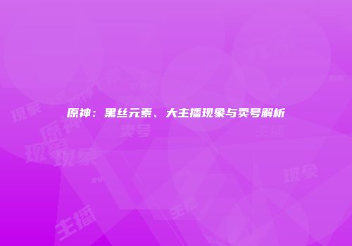原神：黑丝元素、大主播现象与卖号解析