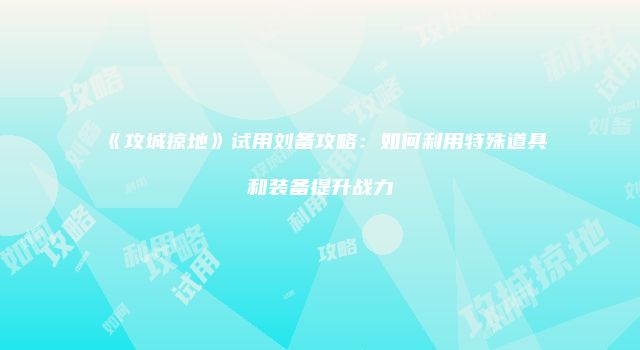 《攻城掠地》试用刘备攻略：如何利用特殊道具和装备提升战力