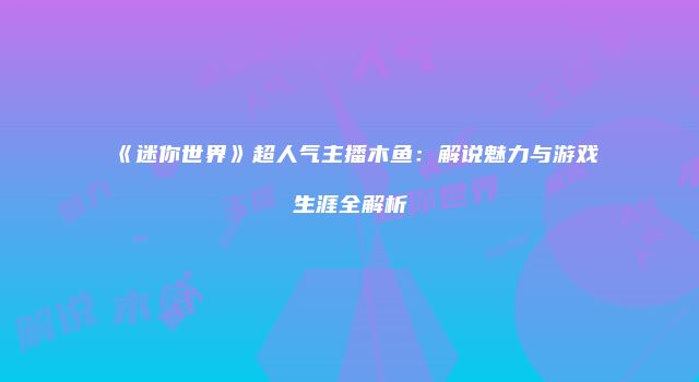 《迷你世界》超人气主播木鱼：解说魅力与游戏生涯全解析