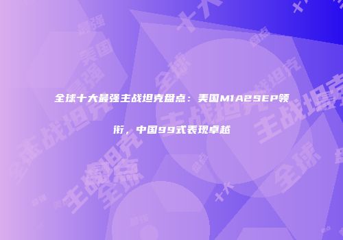 全球十大最强主战坦克盘点：美国M1A2SEP领衔，中国99式表现卓越
