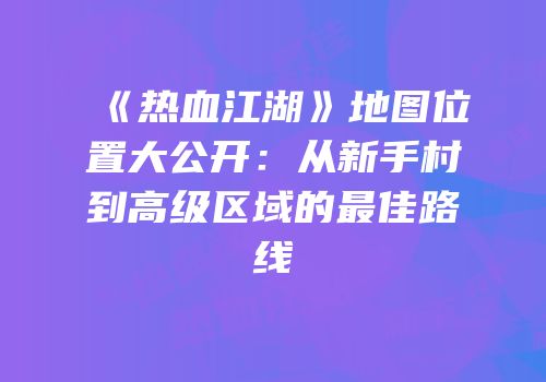 《热血江湖》地图位置大公开：从新手村到高级区域的最佳路线