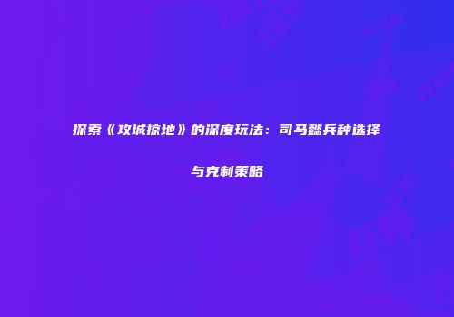 探索《攻城掠地》的深度玩法：司马懿兵种选择与克制策略