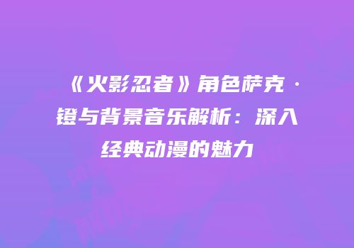 《火影忍者》角色萨克·镫与背景音乐解析：深入经典动漫的魅力