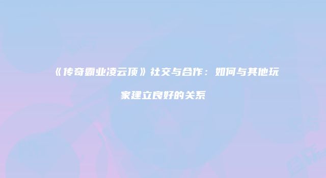 《传奇霸业凌云顶》社交与合作：如何与其他玩家建立良好的关系