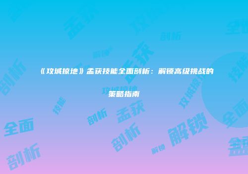 《攻城掠地》孟获技能全面剖析：解锁高级挑战的策略指南