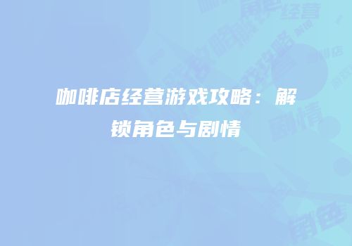 咖啡店经营游戏攻略：解锁角色与剧情