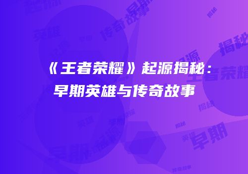 《王者荣耀》起源揭秘：早期英雄与传奇故事