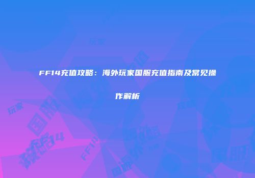 FF14充值攻略：海外玩家国服充值指南及常见操作解析