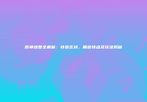 原神地图全解析：特色区域、角色特点及玩法揭秘