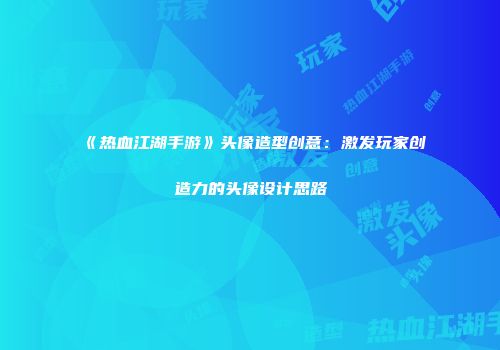 《热血江湖手游》头像造型创意：激发玩家创造力的头像设计思路