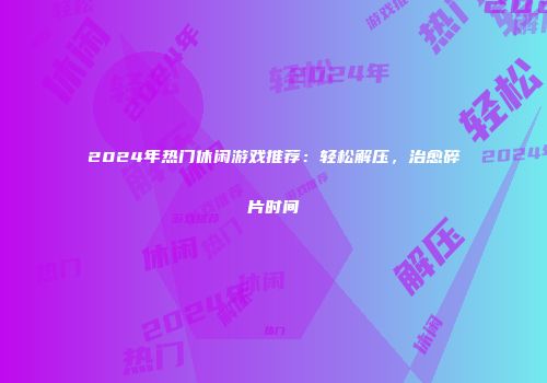 2024年热门休闲游戏推荐：轻松解压，治愈碎片时间