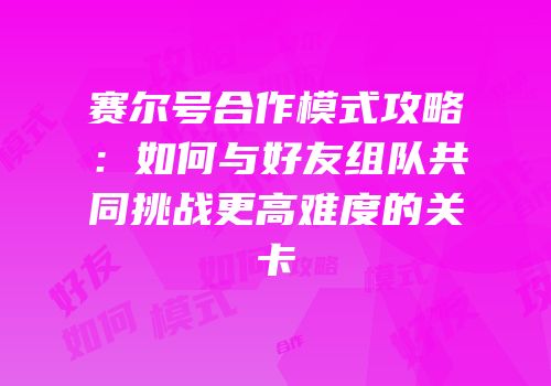 赛尔号合作模式攻略：如何与好友组队共同挑战更高难度的关卡