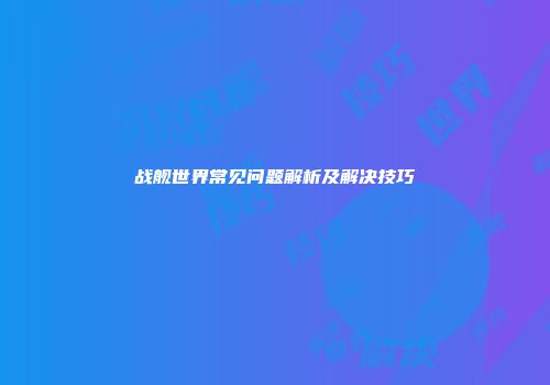 战舰世界常见问题解析及解决技巧
