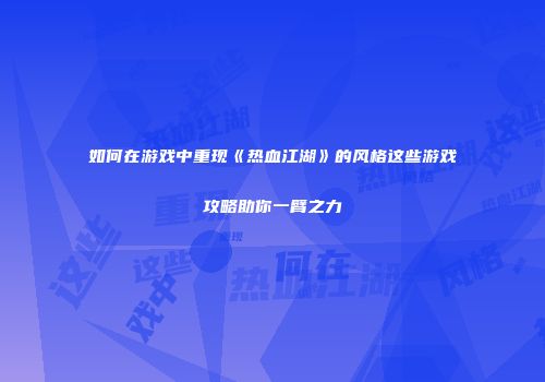 如何在游戏中重现《热血江湖》的风格这些游戏攻略助你一臂之力
