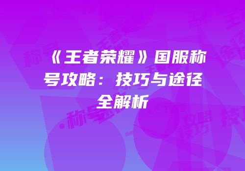 《王者荣耀》国服称号攻略：技巧与途径全解析