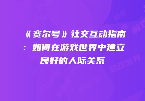 《赛尔号》社交互动指南：如何在游戏世界中建立良好的人际关系