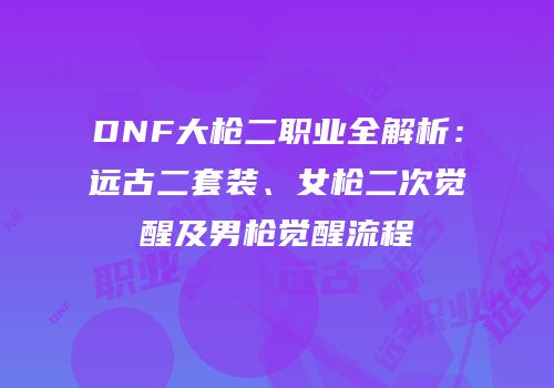 DNF大枪二职业全解析：远古二套装、女枪二次觉醒及男枪觉醒流程