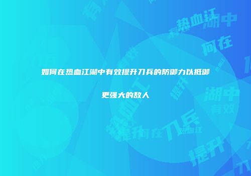 如何在热血江湖中有效提升刀兵的防御力以抵御更强大的敌人