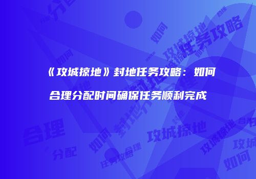 《攻城掠地》封地任务攻略：如何合理分配时间确保任务顺利完成