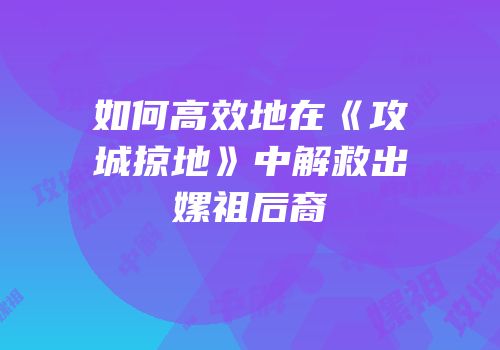 如何高效地在《攻城掠地》中解救出嫘祖后裔