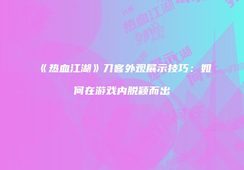 《热血江湖》刀客外观展示技巧：如何在游戏内脱颖而出