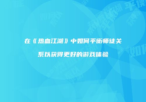 在《热血江湖》中如何平衡师徒关系以获得更好的游戏体验