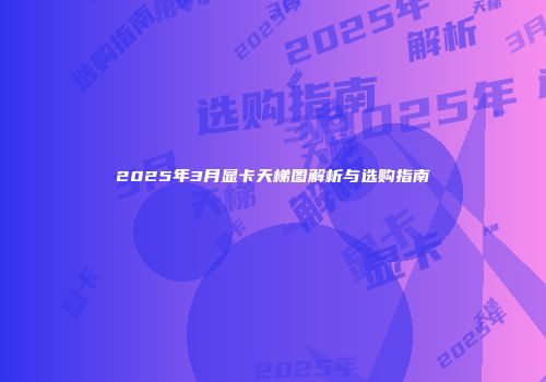 2025年3月显卡天梯图解析与选购指南