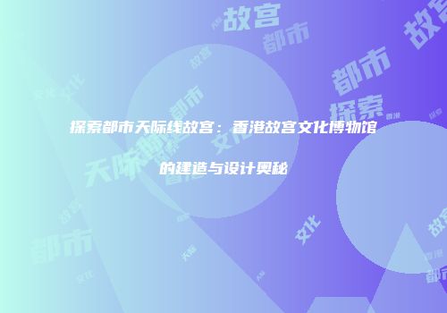 探索都市天际线故宫：香港故宫文化博物馆的建造与设计奥秘